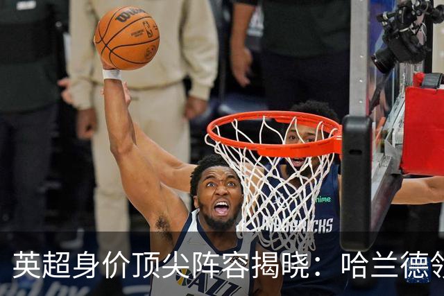 英超身价顶尖阵容揭晓：哈兰德领衔，总价值超11亿欧元